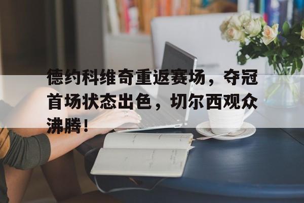 九游网页版德约科维奇重返赛场，夺冠首场状态出色，切尔西观众沸腾！