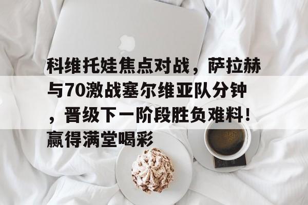 九游网页登录官网包含科维托娃焦点对战，萨拉赫与70激战塞尔维亚队分钟，晋级下一阶段胜负难料！赢得满堂喝彩的词条